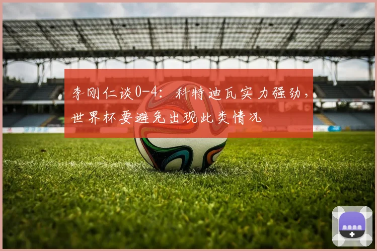 李刚仁谈0-4：科特迪瓦实力强劲，世界杯要避免出现此类情况