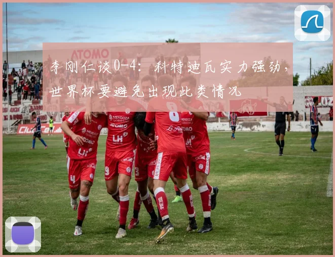 李刚仁谈0-4：科特迪瓦实力强劲，世界杯要避免出现此类情况